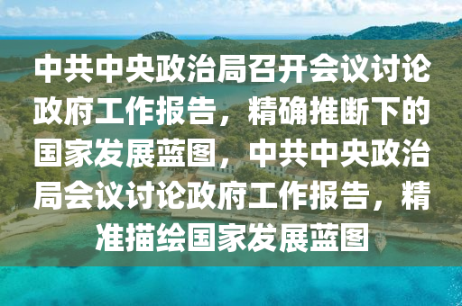 中共中央政治局召開會議討論政府工作報告，精確推斷下的國家發(fā)展藍圖，中共中央政治局會議討論政府工作報告，精準(zhǔn)描繪國家發(fā)展藍圖