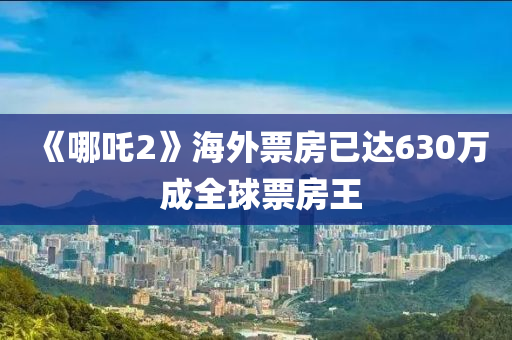 《哪吒2》海外票房已達630萬 成全球票房王