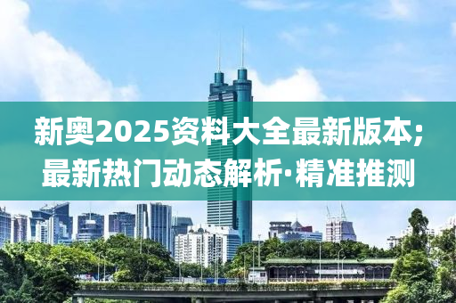 新奧2025資料大全最新版本;最新熱門動態(tài)解析·精準推測