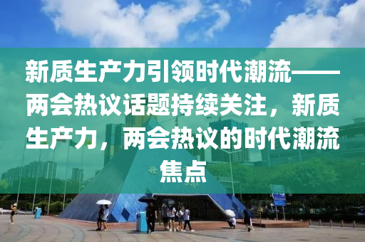 新質(zhì)生產(chǎn)力引領(lǐng)時代潮流——兩會熱議話題持續(xù)關(guān)注，新質(zhì)生產(chǎn)力，兩會熱議的時代潮流焦點