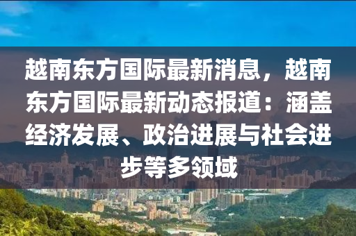 越南東方國際最新消息，越南東方國際最新動態(tài)報道：涵蓋經(jīng)濟發(fā)展、政治進展與社會進步等多領域