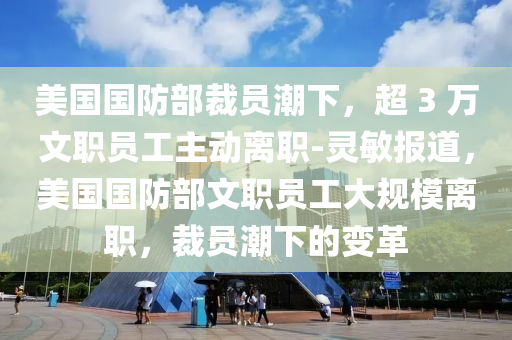 美國國防部裁員潮下，超 3 萬文職員工主動離職-靈敏報道，美國國防部文職員工大規(guī)模離職，裁員潮下的變革