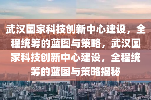 武漢國家科技創(chuàng)新中心建設(shè)，全程統(tǒng)籌的藍(lán)圖與策略，武漢國家科技創(chuàng)新中心建設(shè)，全程統(tǒng)籌的藍(lán)圖與策略揭秘