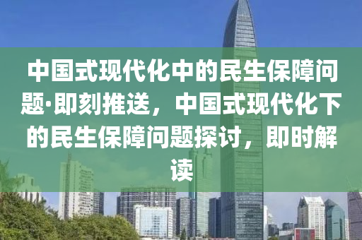 中國(guó)式現(xiàn)代化中的民生保障問題·即刻推送，中國(guó)式現(xiàn)代化下的民生保障問題探討，即時(shí)解讀