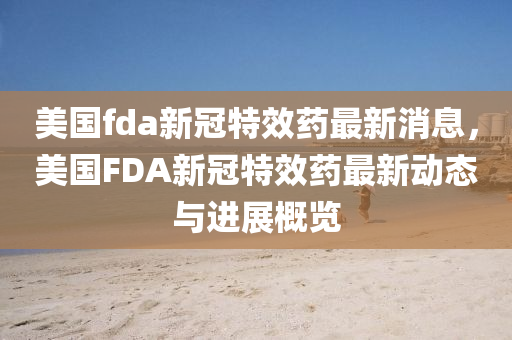 美國fda新冠特效藥最新消息，美國FDA新冠特效藥最新動態(tài)與進(jìn)展概覽