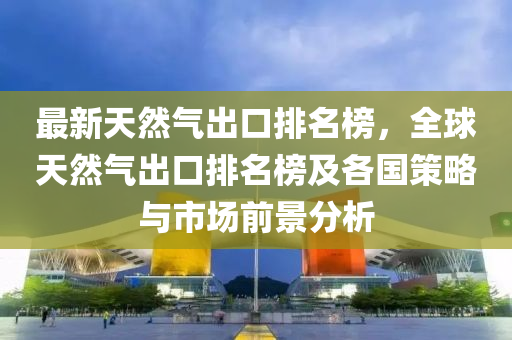 最新天然氣出口排名榜，全球天然氣出口排名榜及各國(guó)策略與市場(chǎng)前景分析