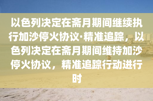 以色列決定在齋月期間繼續(xù)執(zhí)行加沙?；饏f(xié)議·精準(zhǔn)追蹤，以色列決定在齋月期間維持加沙?；饏f(xié)議，精準(zhǔn)追蹤行動(dòng)進(jìn)行時(shí)