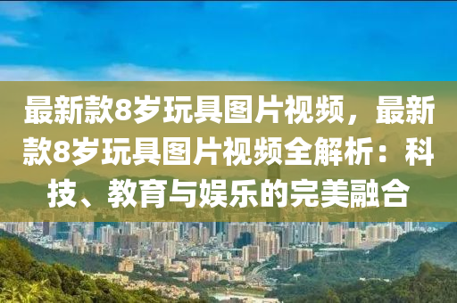 最新款8歲玩具圖片視頻，最新款8歲玩具圖片視頻全解析：科技、教育與娛樂的完美融合