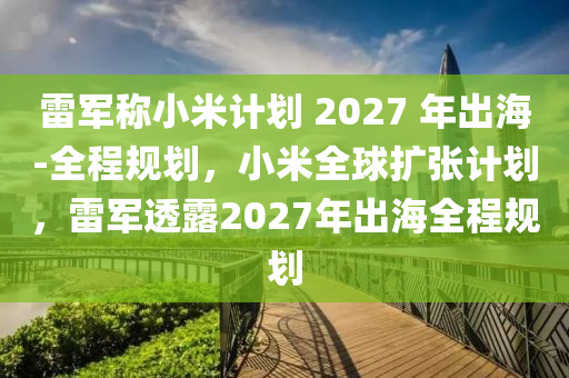 雷軍稱小米計劃 2027 年出海-全程規(guī)劃，小米全球擴張計劃，雷軍透露2027年出海全程規(guī)劃