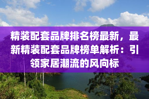 精裝配套品牌排名榜最新，最新精裝配套品牌榜單解析：引領(lǐng)家居潮流的風(fēng)向標