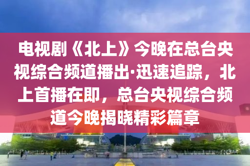 電視劇《北上》今晚在總臺央視綜合頻道播出·迅速追蹤，北上首播在即，總臺央視綜合頻道今晚揭曉精彩篇章