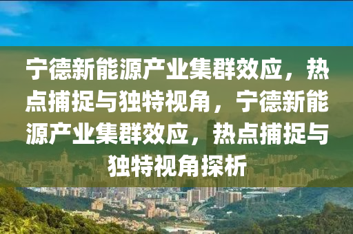 寧德新能源產(chǎn)業(yè)集群效應，熱點捕捉與獨特視角，寧德新能源產(chǎn)業(yè)集群效應，熱點捕捉與獨特視角探析