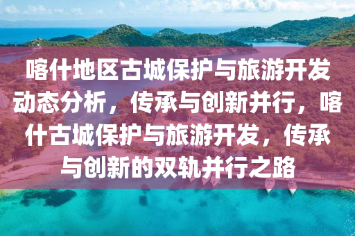 喀什地區(qū)古城保護(hù)與旅游開發(fā)動態(tài)分析，傳承與創(chuàng)新并行，喀什古城保護(hù)與旅游開發(fā)，傳承與創(chuàng)新的雙軌并行之路