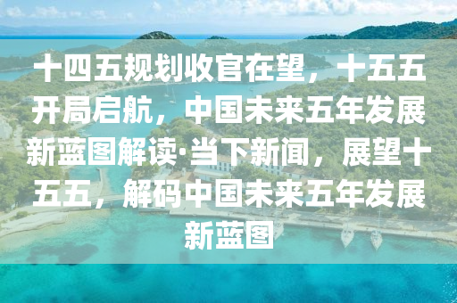 十四五規(guī)劃收官在望，十五五開(kāi)局啟航，中國(guó)未來(lái)五年發(fā)展新藍(lán)圖解讀·當(dāng)下新聞，展望十五五，解碼中國(guó)未來(lái)五年發(fā)展新藍(lán)圖