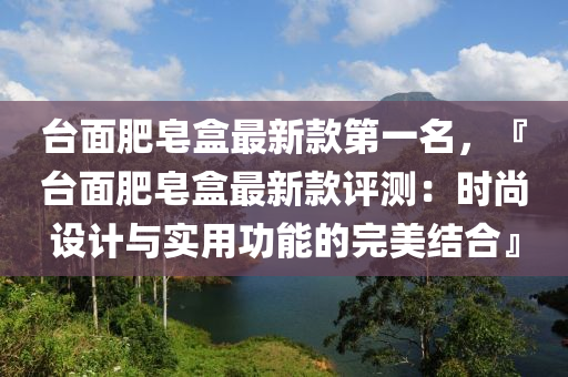 臺面肥皂盒最新款第一名，『臺面肥皂盒最新款評測：時尚設(shè)計與實用功能的完美結(jié)合』