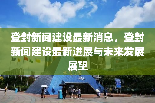 登封新聞建設(shè)最新消息，登封新聞建設(shè)最新進(jìn)展與未來(lái)發(fā)展展望