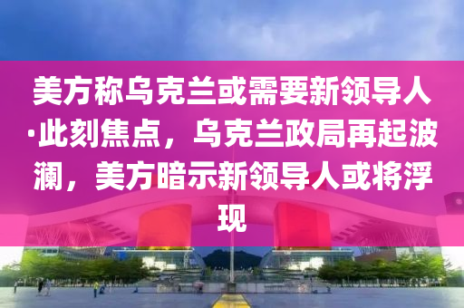 美方稱烏克蘭或需要新領導人·此刻焦點，烏克蘭政局再起波瀾，美方暗示新領導人或?qū)⒏‖F(xiàn)