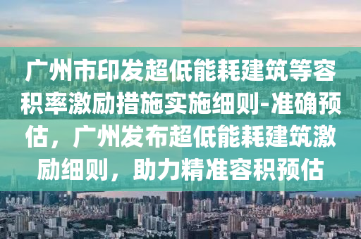 廣州市印發(fā)超低能耗建筑等容積率激勵措施實施細則-準確預估，廣州發(fā)布超低能耗建筑激勵細則，助力精準容積預估