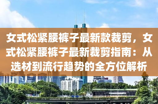 女式松緊腰褲子最新款裁剪，女式松緊腰褲子最新裁剪指南：從選材到流行趨勢(shì)的全方位解析