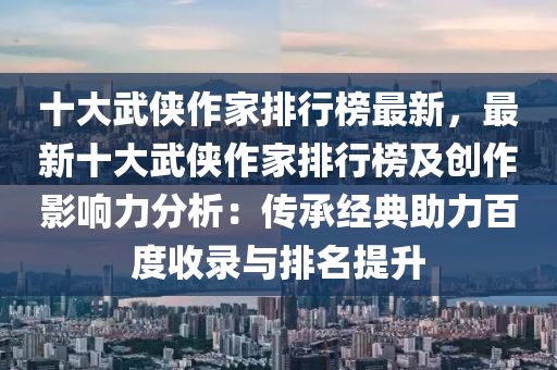 十大武俠作家排行榜最新，最新十大武俠作家排行榜及創(chuàng)作影響力分析：傳承經典助力百度收錄與排名提升