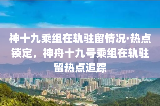 神十九乘組在軌駐留情況·熱點鎖定，神舟十九號乘組在軌駐留熱點追蹤