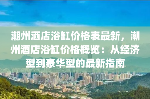 潮州灑店浴缸價格表最新，潮州酒店浴缸價格概覽：從經(jīng)濟型到豪華型的最新指南