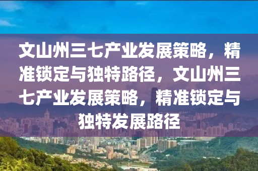 文山州三七產業(yè)發(fā)展策略，精準鎖定與獨特路徑，文山州三七產業(yè)發(fā)展策略，精準鎖定與獨特發(fā)展路徑