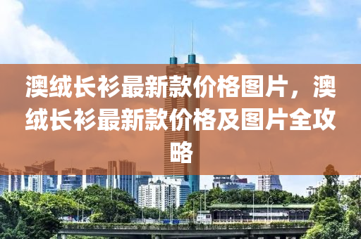 澳絨長衫最新款價(jià)格圖片，澳絨長衫最新款價(jià)格及圖片全攻略