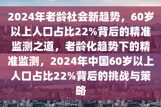 2024年老齡社會(huì)新趨勢(shì)，60歲以上人口占比22%背后的精準(zhǔn)監(jiān)測(cè)之道，老齡化趨勢(shì)下的精準(zhǔn)監(jiān)測(cè)，2024年中國60歲以上人口占比22%背后的挑戰(zhàn)與策略