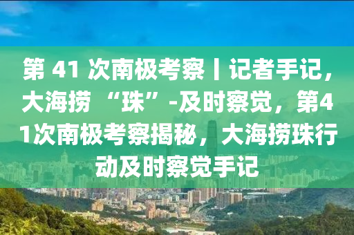 第 41 次南極考察丨記者手記，大海撈 “珠”-及時(shí)察覺，第41次南極考察揭秘，大海撈珠行動(dòng)及時(shí)察覺手記