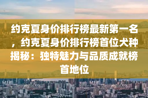 約克夏身價排行榜最新第一名，約克夏身價排行榜首位犬種揭秘：獨(dú)特魅力與品質(zhì)成就榜首地位