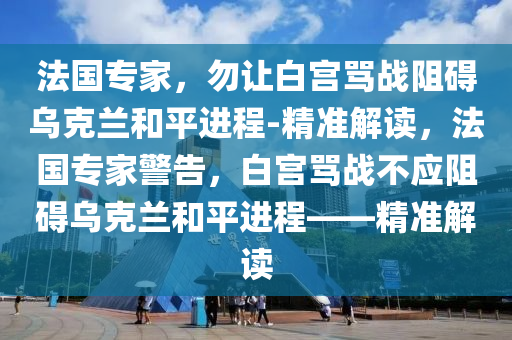 法國專家，勿讓白宮罵戰(zhàn)阻礙烏克蘭和平進(jìn)程-精準(zhǔn)解讀，法國專家警告，白宮罵戰(zhàn)不應(yīng)阻礙烏克蘭和平進(jìn)程——精準(zhǔn)解讀