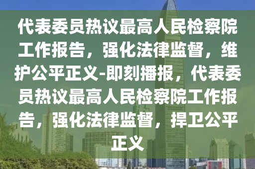 代表委員熱議最高人民檢察院工作報告，強化法律監(jiān)督，維護公平正義-即刻播報，代表委員熱議最高人民檢察院工作報告，強化法律監(jiān)督，捍衛(wèi)公平正義