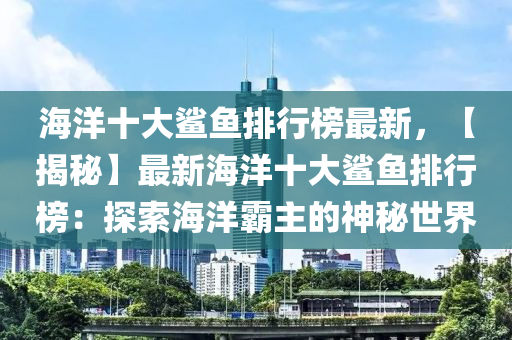 海洋十大鯊魚排行榜最新，【揭秘】最新海洋十大鯊魚排行榜：探索海洋霸主的神秘世界