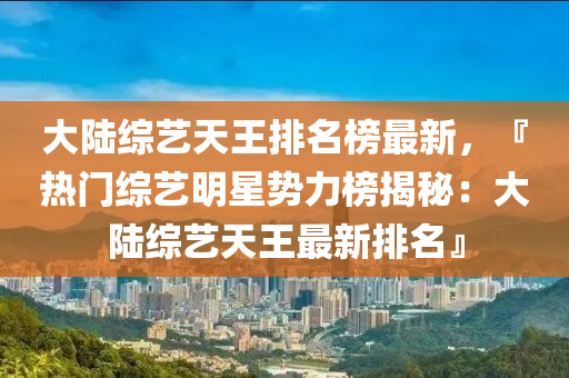 大陸綜藝天王排名榜最新，『熱門綜藝明星勢力榜揭秘：大陸綜藝天王最新排名』