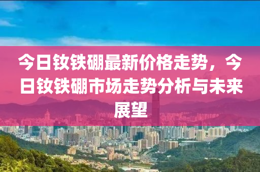 今日釹鐵硼最新價格走勢，今日釹鐵硼市場走勢分析與未來展望