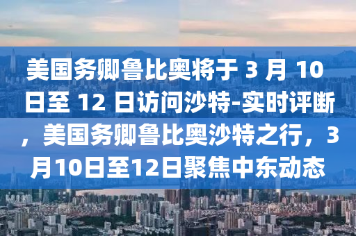 美國(guó)務(wù)卿魯比奧將于 3 月 10 日至 12 日訪問沙特-實(shí)時(shí)評(píng)斷，美國(guó)務(wù)卿魯比奧沙特之行，3月10日至12日聚焦中東動(dòng)態(tài)