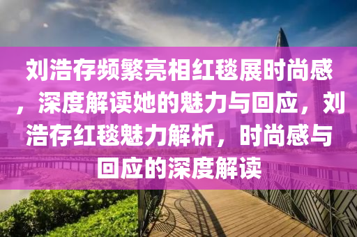 劉浩存頻繁亮相紅毯展時(shí)尚感，深度解讀她的魅力與回應(yīng)，劉浩存紅毯魅力解析，時(shí)尚感與回應(yīng)的深度解讀