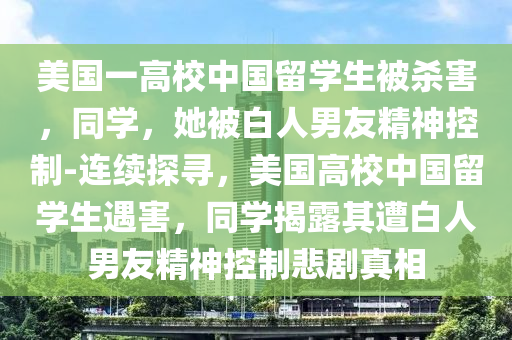 美國一高校中國留學(xué)生被殺害，同學(xué)，她被白人男友精神控制-連續(xù)探尋，美國高校中國留學(xué)生遇害，同學(xué)揭露其遭白人男友精神控制悲劇真相