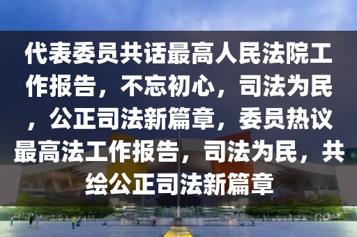 代表委員共話最高人民法院工作報告，不忘初心，司法為民，公正司法新篇章，委員熱議最高法工作報告，司法為民，共繪公正司法新篇章