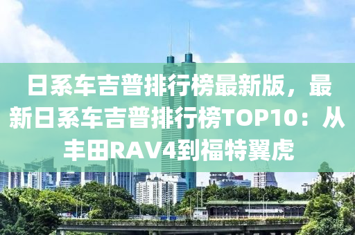 日系車吉普排行榜最新版，最新日系車吉普排行榜TOP10：從豐田RAV4到福特翼虎