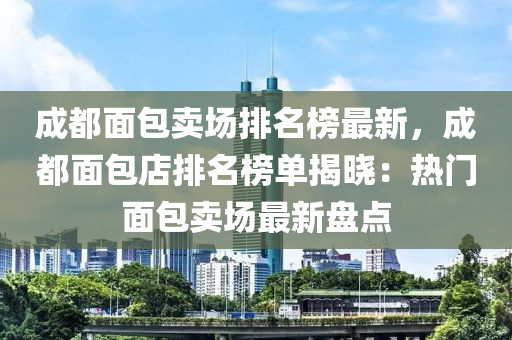 成都面包賣場排名榜最新，成都面包店排名榜單揭曉：熱門面包賣場最新盤點