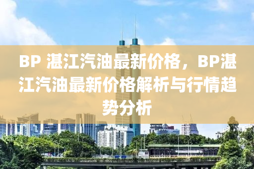 BP 湛江汽油最新價格，BP湛江汽油最新價格解析與行情趨勢分析