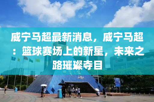 威寧馬超最新消息，威寧馬超：籃球賽場上的新星，未來之路璀璨奪目