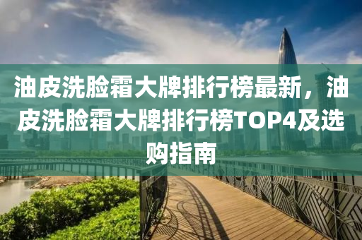 油皮洗臉霜大牌排行榜最新，油皮洗臉霜大牌排行榜TOP4及選購指南