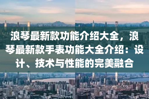 浪琴最新款功能介紹大全，浪琴最新款手表功能大全介紹：設(shè)計(jì)、技術(shù)與性能的完美融合