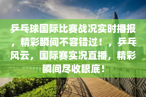 乒乓球國際比賽戰(zhàn)況實時播報，精彩瞬間不容錯過！，乒乓風云，國際賽實況直播，精彩瞬間盡收眼底！