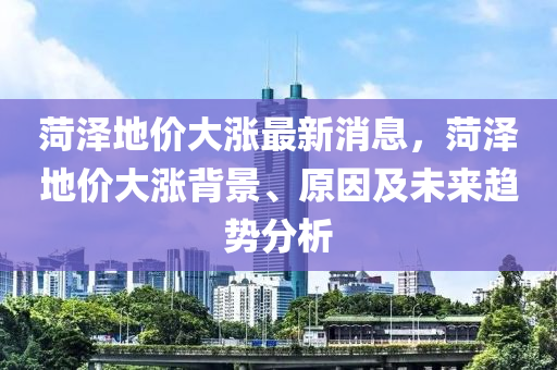 菏澤地價(jià)大漲最新消息，菏澤地價(jià)大漲背景、原因及未來(lái)趨勢(shì)分析