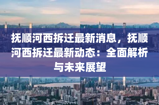 撫順河西拆遷最新消息，撫順河西拆遷最新動態(tài)：全面解析與未來展望