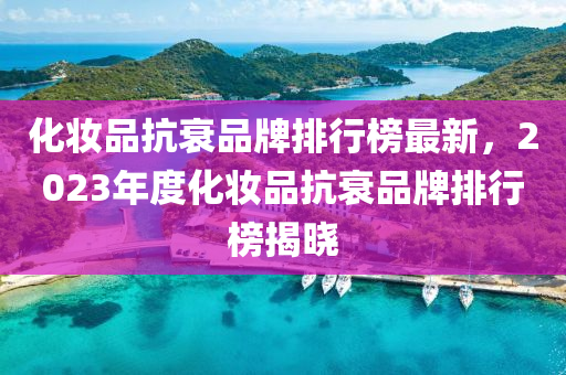 化妝品抗衰品牌排行榜最新，2023年度化妝品抗衰品牌排行榜揭曉